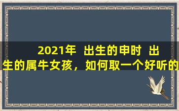 2021年  出生的申时  出生的属牛女孩，如何取一个好听的名字